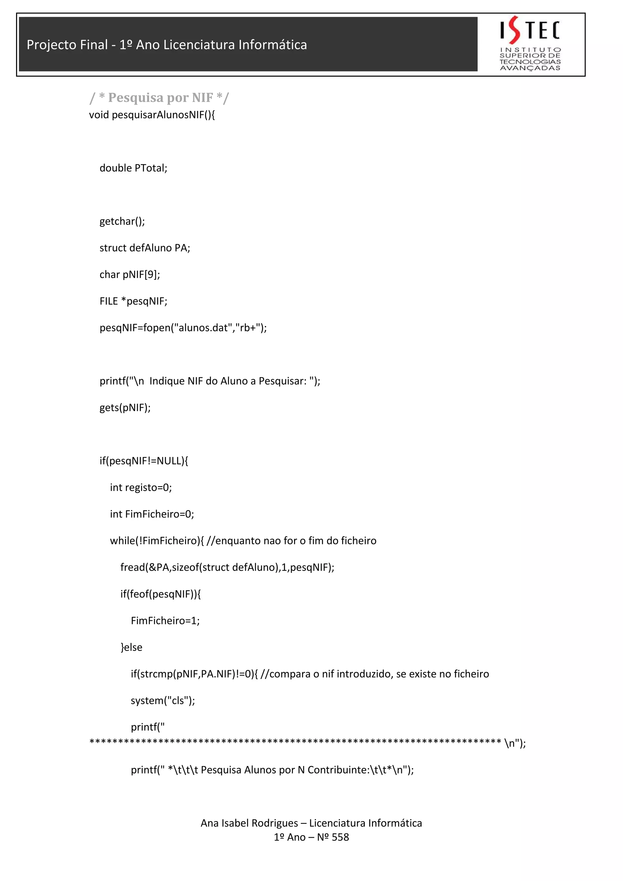 Projecto Final - 1º Ano Licenciatura Informática
/ * Pesquisa por NIF */
void pesquisarAlunosNIF(){
double PTotal;
getchar();
struct defAluno PA;
char pNIF[9];
FILE *pesqNIF;
pesqNIF=fopen("alunos.dat","rb+");
printf("n Indique NIF do Aluno a Pesquisar: ");
gets(pNIF);
if(pesqNIF!=NULL){
int registo=0;
int FimFicheiro=0;
while(!FimFicheiro){ //enquanto nao for o fim do ficheiro
fread(&PA,sizeof(struct defAluno),1,pesqNIF);
if(feof(pesqNIF)){
FimFicheiro=1;
}else
if(strcmp(pNIF,PA.NIF)!=0){ //compara o nif introduzido, se existe no ficheiro
system("cls");
printf("
************************************************************************ n");
printf(" *ttt Pesquisa Alunos por N Contribuinte:tt*n");
Ana Isabel Rodrigues – Licenciatura Informática
1º Ano – Nº 558
 