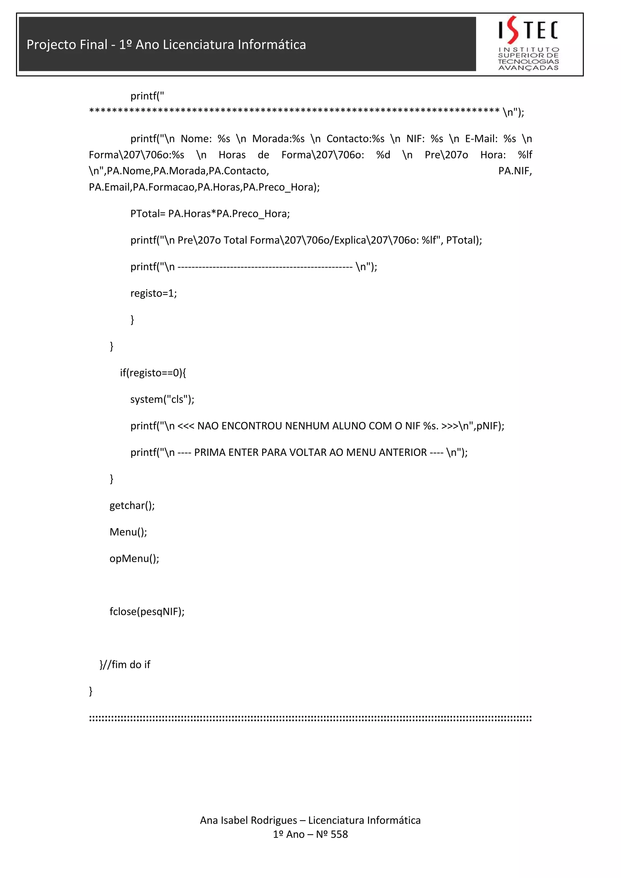 Projecto Final - 1º Ano Licenciatura Informática
printf("
************************************************************************ n");
printf("n Nome: %s n Morada:%s n Contacto:%s n NIF: %s n E-Mail: %s n
Forma207706o:%s n Horas de Forma207706o: %d n Pre207o Hora: %lf
n",PA.Nome,PA.Morada,PA.Contacto, PA.NIF,
PA.Email,PA.Formacao,PA.Horas,PA.Preco_Hora);
PTotal= PA.Horas*PA.Preco_Hora;
printf("n Pre207o Total Forma207706o/Explica207706o: %lf", PTotal);
printf("n -------------------------------------------------- n");
registo=1;
}
}
if(registo==0){
system("cls");
printf("n <<< NAO ENCONTROU NENHUM ALUNO COM O NIF %s. >>>n",pNIF);
printf("n ---- PRIMA ENTER PARA VOLTAR AO MENU ANTERIOR ---- n");
}
getchar();
Menu();
opMenu();
fclose(pesqNIF);
}//fim do if
}
::::::::::::::::::::::::::::::::::::::::::::::::::::::::::::::::::::::::::::::::::::::::::::::::::::::::::::::::::::::::::::::::::::::::::::
Ana Isabel Rodrigues – Licenciatura Informática
1º Ano – Nº 558
 