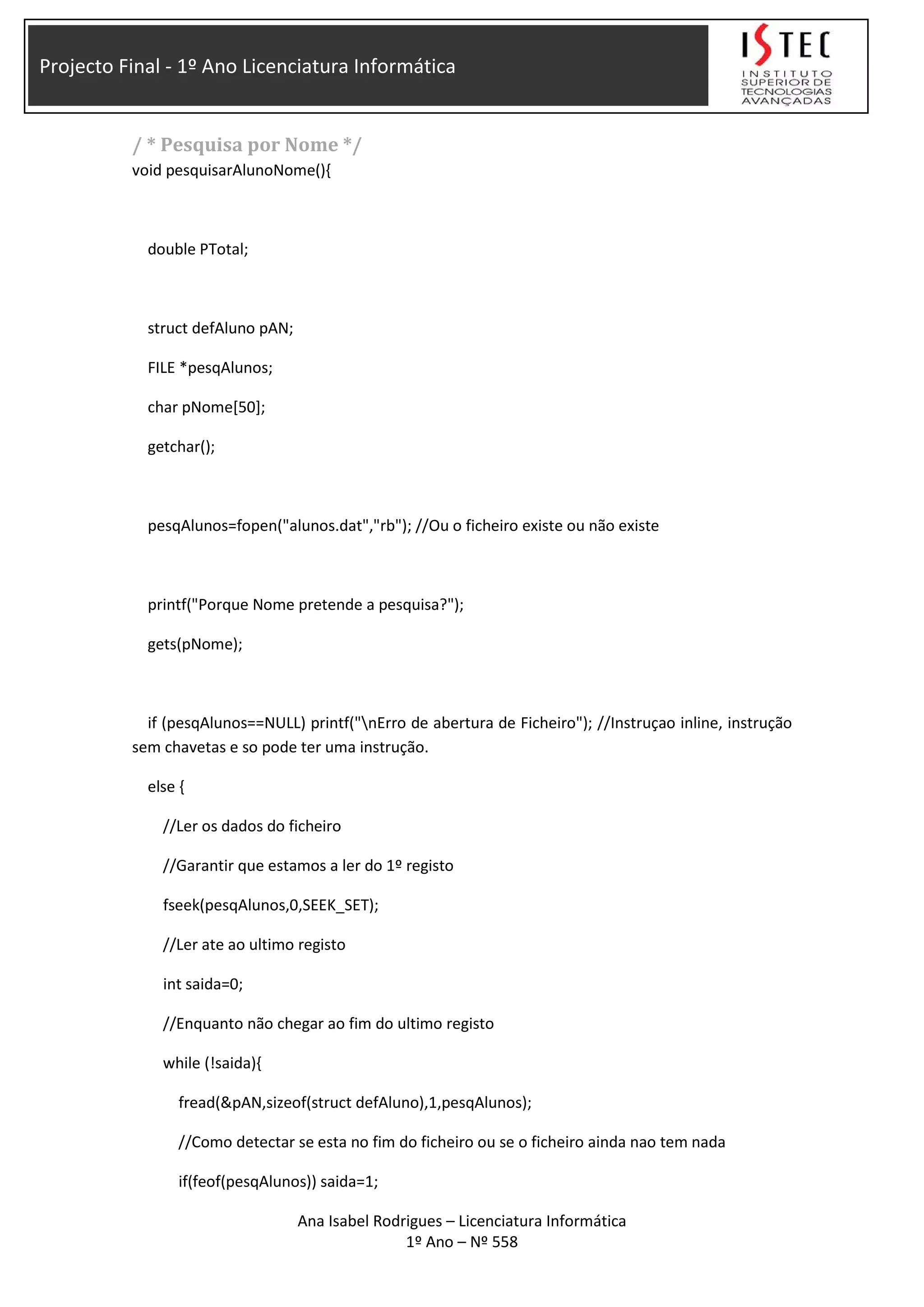Projecto Final - 1º Ano Licenciatura Informática
/ * Pesquisa por Nome */
void pesquisarAlunoNome(){
double PTotal;
struct defAluno pAN;
FILE *pesqAlunos;
char pNome[50];
getchar();
pesqAlunos=fopen("alunos.dat","rb"); //Ou o ficheiro existe ou não existe
printf("Porque Nome pretende a pesquisa?");
gets(pNome);
if (pesqAlunos==NULL) printf("nErro de abertura de Ficheiro"); //Instruçao inline, instrução
sem chavetas e so pode ter uma instrução.
else {
//Ler os dados do ficheiro
//Garantir que estamos a ler do 1º registo
fseek(pesqAlunos,0,SEEK_SET);
//Ler ate ao ultimo registo
int saida=0;
//Enquanto não chegar ao fim do ultimo registo
while (!saida){
fread(&pAN,sizeof(struct defAluno),1,pesqAlunos);
//Como detectar se esta no fim do ficheiro ou se o ficheiro ainda nao tem nada
if(feof(pesqAlunos)) saida=1;
Ana Isabel Rodrigues – Licenciatura Informática
1º Ano – Nº 558
 