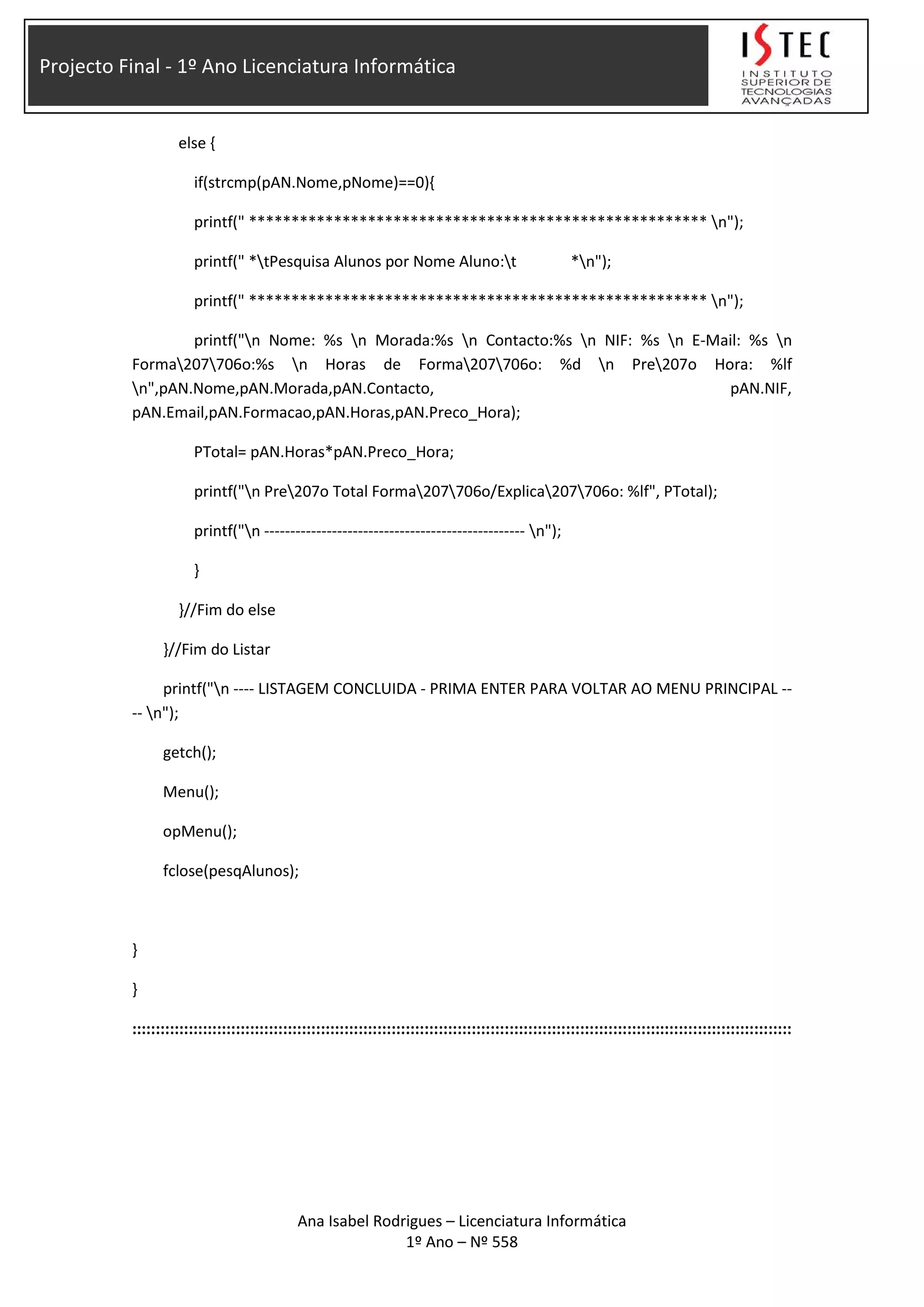 Projecto Final - 1º Ano Licenciatura Informática
else {
if(strcmp(pAN.Nome,pNome)==0){
printf(" ****************************************************** n");
printf(" *tPesquisa Alunos por Nome Aluno:t *n");
printf(" ****************************************************** n");
printf("n Nome: %s n Morada:%s n Contacto:%s n NIF: %s n E-Mail: %s n
Forma207706o:%s n Horas de Forma207706o: %d n Pre207o Hora: %lf
n",pAN.Nome,pAN.Morada,pAN.Contacto, pAN.NIF,
pAN.Email,pAN.Formacao,pAN.Horas,pAN.Preco_Hora);
PTotal= pAN.Horas*pAN.Preco_Hora;
printf("n Pre207o Total Forma207706o/Explica207706o: %lf", PTotal);
printf("n -------------------------------------------------- n");
}
}//Fim do else
}//Fim do Listar
printf("n ---- LISTAGEM CONCLUIDA - PRIMA ENTER PARA VOLTAR AO MENU PRINCIPAL --
-- n");
getch();
Menu();
opMenu();
fclose(pesqAlunos);
}
}
::::::::::::::::::::::::::::::::::::::::::::::::::::::::::::::::::::::::::::::::::::::::::::::::::::::::::::::::::::::::::::::::::::::::::::
Ana Isabel Rodrigues – Licenciatura Informática
1º Ano – Nº 558
 