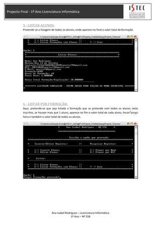 Projecto Final - 1º Ano Licenciatura Informática
5 - LISTAR ALUNOS:
Pretende-se a listagem de todos os alunos, onde aparece no final o valor total da formação.
6 - LISTAR POR FORMAÇÃO:
Aqui, pretende-se que seja listada a formação que se pretende com todos os alunos nelas
inscritos, se houver mais que 1 aluno, aparece no fim o valor total de cada aluno, horas*proço
hora e também o valor total de todos os alunos.
Ana Isabel Rodrigues – Licenciatura Informática
1º Ano – Nº 558
 