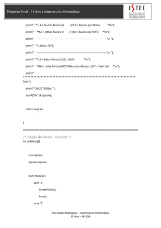 Projecto Final - 1º Ano Licenciatura Informática
printf(" *t1-> Inserir Alunost ||t3-> Alunos por Nome *n");
printf(" *t2-> Editar Alunos t ||t4-> Alunos por NIFt *n");
printf(" ----------------------------------------------------------------------------- n ");
printf(" *t Listar: n");
printf(" ----------------------------------------------------------------------------- n ");
printf(" *t5-> Listar Alunostt|| ttt *n");
printf(" *t6-> Listar Forma207744es com Alunos ||t7 -> Sair tt *n");
printf("
****************************************************************************
nn");
printf("Op207706o: ");
scanf("%s",&xopcao);
return xopcao;
}
::::::::::::::::::::::::::::::::::::::::::::::::::::::::::::::::::::::::::::::::::::::::::::::::::::::::::::::::::::::::::::::::::::::::::::
/* Opção do Menu – Escolha */
int opMenu(){
char opcao;
opcao=xopcao;
switch(opcao){
case '1':
InsereAluno();
break;
case '2':
Ana Isabel Rodrigues – Licenciatura Informática
1º Ano – Nº 558
 