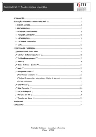 Projecto Final - 1º Ano Licenciatura Informática
INTRODUÇÃO:............................................................................................................................... 2
DESCRIÇÃO PROGRAMA :: REGISTO ALUNOS :: : ........................................................................ 3
1 -INSERIR ALUNOS:.................................................................................................................. 6
2 -EDITAR ALUNOS: .................................................................................................................. 7
3 –PESQUISA ALUNOS NOME:.................................................................................................. 9
4 –PESQUISA ALUNOS NIF:..................................................................................................... 10
5 - LISTAR ALUNOS: ................................................................................................................ 12
6 - LISTAR POR FORMAÇÃO:................................................................................................... 12
7 - SAIR:................................................................................................................................... 13
ESTRUTURA DO PROGRAMA:..................................................................................................... 14
//Variavel Global para o Menu.............................................................................................. 15
/* Estrutura do ficheiro de alunos */..................................................................................... 15
/* Verificação da password */ ............................................................................................... 15
/* Menu */.............................................................................................................................. 16
/* Opção do Menu – Escolha */............................................................................................. 17
/* Main */............................................................................................................................... 19
/* Inserção de Alunos */ ........................................................................................................ 19
/* Verificação Caracteres */................................................................................................ 21
/* Coloca ID sequencial e automático n ficheiro de alunos*/ ............................................ 21
//Gravar no ficheiro ............................................................................................................ 21
/* Listar Alunos */ .................................................................................................................. 22
/* Listar Formação */ ............................................................................................................. 24
/* Edição de Registos */......................................................................................................... 26
/ * Pesquisa por NIF */........................................................................................................... 29
/ * Pesquisa por Nome */....................................................................................................... 31
WEBGRAFIA: ............................................................................................................................... 33
CONCLUSÃO:............................................................................................................................... 34
Ana Isabel Rodrigues – Licenciatura Informática
1º Ano – Nº 558
 