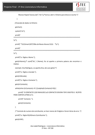 Projecto Final - 1º Ano Licenciatura Informática
fAlunos=fopen("alunos.dat","rb+");/*torna a abrir o ficheiro para leitura e escrita */
}
//Inserção de dados no ficheiro
getchar();
system("cls");
printf("
****************************************************************************
n");
printf(" *tttInser207706o de Novos Alunos:ttt *n");
printf("
****************************************************************************
n");
printf("n Digite o Nome:");
gets(A.Nome);/* scanf("%s", C.Nome); %s só apanha a primeira palavra ate encontrar o
espaço,
exemplo: Ana Rodrigues, so apanha Ana, dai usar gets() */
printf("n Digite a morada:");
gets(A.Morada);
printf("n Digite o Contacto:");
gets(A.Contacto);
while(strlen (A.Contacto) <9 ||(isalpha(A.Contacto)!=0)) {
printf(" O CONTACTO 220 INVALIDO.nO CONTACTO DEVERA TER 9 DIGITOS E N707O
PODE CONTER LETRAS.n");
printf(" Contacto: ");
gets(A.Contacto);
}
/* Controlo do numero de contribuinte, se tiver menos de 9 digitos e forem letras da erro. */
printf("n Digite N243mero Contribuinte:");
gets(A.NIF);
Ana Isabel Rodrigues – Licenciatura Informática
1º Ano – Nº 558
 