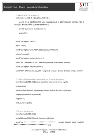 Projecto Final - 1º Ano Licenciatura Informática
/* Verificação Caracteres */
while(strlen (A.NIF) <9 ||(isalpha(A.NIF)!=0)) {
printf(" O N CONTRIBUINTE 220 INVALIDO.nO N CONTRIBUINTE DEVERA TER 9
DIGITOS E N707O PODE CONTER LETRAS.n");
printf(" N243mero Contribuinte: ");
gets(A.NIF);
}
printf("n Digite o E-Mail:");
gets(A.Email);
printf("n Digite a Forma207706o/Explica207706o:");
gets(A.Formacao);
printf("n Digite o numero de horas:");
scanf("%d", &A.Horas); //Stock é variavel primitiva, int é um tipo primitivo.
printf("n Digite o Pre207o/Hora:");
scanf("%lf", &A.Preco_Hora); //%lf é long float, porque é double, double é um tipo primitivo
/* Coloca ID sequencial e automático n ficheiro de alunos*/
fseek(fAlunos,0,SEEK_END); // vai posicionar o cursor no fim do registo
long nposicao;
nposicao=ftell(fAlunos); //devolve em bytes a posicao do cursor no ficheiro
long nregistos=nposicao/sizeof(A);
nregistos++;
A.ID_Aluno=nregistos;
//Gravar no ficheiro
fseek(fAlunos,0,SEEK_END);
fwrite(&A,sizeof(A),1,fAlunos); //escreve no ficheiro
printf("n ************************************* ALUNO CRIADO COM SUCESSO
************************************* n");
Ana Isabel Rodrigues – Licenciatura Informática
1º Ano – Nº 558
 