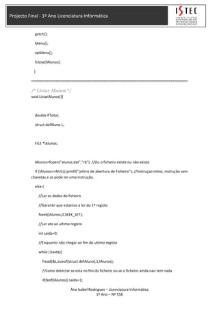 Projecto Final - 1º Ano Licenciatura Informática
getch();
Menu();
opMenu();
fclose(fAlunos);
}
::::::::::::::::::::::::::::::::::::::::::::::::::::::::::::::::::::::::::::::::::::::::::::::::::::::::::::::::::::::::::::::::::::::::::::
/* Listar Alunos */
void ListarAlunos(){
double PTotal;
struct defAluno L;
FILE *lAlunos;
lAlunos=fopen("alunos.dat","rb"); //Ou o ficheiro existe ou não existe
if (lAlunos==NULL) printf("nErro de abertura de Ficheiro"); //Instruçao inline, instrução sem
chavetas e so pode ter uma instrução.
else {
//Ler os dados do ficheiro
//Garantir que estamos a ler do 1º registo
fseek(lAlunos,0,SEEK_SET);
//Ler ate ao ultimo registo
int saida=0;
//Enquanto não chegar ao fim do ultimo registo
while (!saida){
fread(&L,sizeof(struct defAluno),1,lAlunos);
//Como detectar se esta no fim do ficheiro ou se o ficheiro ainda nao tem nada
if(feof(lAlunos)) saida=1;
Ana Isabel Rodrigues – Licenciatura Informática
1º Ano – Nº 558
 