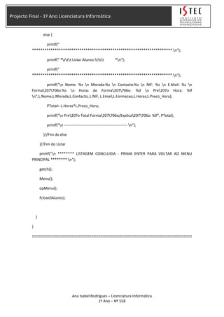 Projecto Final - 1º Ano Licenciatura Informática
else {
printf("
******************************************************************** n");
printf(" *ttt Listar Alunos:ttt *n");
printf("
******************************************************************** n");
printf("n Nome: %s n Morada:%s n Contacto:%s n NIF: %s n E-Mail: %s n
Forma207706o:%s n Horas de Forma207706o: %d n Pre207o Hora: %lf
n",L.Nome,L.Morada,L.Contacto, L.NIF, L.Email,L.Formacao,L.Horas,L.Preco_Hora);
PTotal= L.Horas*L.Preco_Hora;
printf("n Pre207o Total Forma207706o/Explica207706o: %lf", PTotal);
printf("n -------------------------------------------------- n");
}//Fim do else
}//Fim do Listar
printf("n ******** LISTAGEM CONCLUIDA - PRIMA ENTER PARA VOLTAR AO MENU
PRINCIPAL ******** n");
getch();
Menu();
opMenu();
fclose(lAlunos);
}
}
::::::::::::::::::::::::::::::::::::::::::::::::::::::::::::::::::::::::::::::::::::::::::::::::::::::::::::::::::::::::::::::::::::::::::::
Ana Isabel Rodrigues – Licenciatura Informática
1º Ano – Nº 558
 