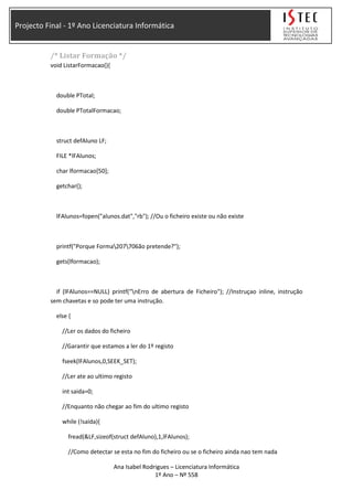 Projecto Final - 1º Ano Licenciatura Informática
/* Listar Formação */
void ListarFormacao(){
double PTotal;
double PTotalFormacao;
struct defAluno LF;
FILE *lFAlunos;
char lformacao[50];
getchar();
lFAlunos=fopen("alunos.dat","rb"); //Ou o ficheiro existe ou não existe
printf("Porque Forma207706ão pretende?");
gets(lformacao);
if (lFAlunos==NULL) printf("nErro de abertura de Ficheiro"); //Instruçao inline, instrução
sem chavetas e so pode ter uma instrução.
else {
//Ler os dados do ficheiro
//Garantir que estamos a ler do 1º registo
fseek(lFAlunos,0,SEEK_SET);
//Ler ate ao ultimo registo
int saida=0;
//Enquanto não chegar ao fim do ultimo registo
while (!saida){
fread(&LF,sizeof(struct defAluno),1,lFAlunos);
//Como detectar se esta no fim do ficheiro ou se o ficheiro ainda nao tem nada
Ana Isabel Rodrigues – Licenciatura Informática
1º Ano – Nº 558
 