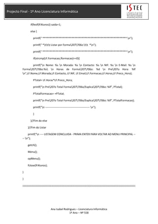 Projecto Final - 1º Ano Licenciatura Informática
if(feof(lFAlunos)) saida=1;
else {
printf(" ********************************************************** n");
printf(" *ttt Listar por Forma207706o:tt *n");
printf(" ********************************************************** n");
if(strcmp(LF.Formacao,lformacao)==0){
printf("n Nome: %s n Morada: %s n Contacto: %s n NIF: %s n E-Mail: %s n
Forma207706o:%s n Horas de Forma207706o: %d n Pre207o Hora: %lf
n",LF.Nome,LF.Morada,LF.Contacto, LF.NIF, LF.Email,LF.Formacao,LF.Horas,LF.Preco_Hora);
PTotal= LF.Horas*LF.Preco_Hora;
printf("n Pre207o Total Forma207706o/Explica207706o: %lf", PTotal);
PTotalFormacao= +PTotal;
printf("n Pre207o Total Forma207706o/Explica207706o: %lf", PTotalFormacao);
printf("n -------------------------------------------------- n");
}
}//Fim do else
}//Fim do Listar
printf("n ---- LISTAGEM CONCLUIDA - PRIMA ENTER PARA VOLTAR AO MENU PRINCIPAL --
-- n");
getch();
Menu();
opMenu();
fclose(lFAlunos);
}
}
::::::::::::::::::::::::::::::::::::::::::::::::::::::::::::::::::::::::::::::::::::::::::::::::::::::::::::::::::::::::::::::::::::::::::::
Ana Isabel Rodrigues – Licenciatura Informática
1º Ano – Nº 558
 
