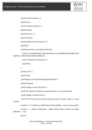 Projecto Final - 1º Ano Licenciatura Informática
printf("nIntroduza Nome: ");
gets(E.Nome);
printf("Introduza a Morada: ");
gets(E.Morada);
printf("Contacto:: ");
gets(E.Contacto);
printf("N243mero de Contribuinte: ");
gets(E.NIF);
while(strlen (E.NIF) <9 ||(isalpha(E.NIF)!=0)) {
printf(" O N CONTRIBUINTE 220 INVALIDO.nO N CONTRIBUINTE DEVERA TER 9
DIGITOS E N707O PODE CONTER LETRAS.n");
printf(" N243mero Contribuinte: ");
gets(E.NIF);
}
printf("E-mail: ");
gets(E.Email);
printf("Digite a Forma207706o/Explica207706o:");
gets(E.Formacao);
printf("nDigite o numero de horas:");
scanf("%d", &E.Horas); //Stock é variavel primitiva, int é um tipo primitivo.
printf("nDigite o Pre207o/Hora:");
scanf("%lf", &E.Preco_Hora); //%lf é long float, porque é double, double é um tipo
primitivo
printf("n <<< O CLIENTE %s COM O NIF %s FOI ALTERADO >>>nn",E.Nome,E.NIF);
printf("n ---- EDICAO CONCLUIDA - PRIMA ENTER PARA VOLTAR AO MENU
PRINCIPAL ---- n");
getch();
Ana Isabel Rodrigues – Licenciatura Informática
1º Ano – Nº 558
 