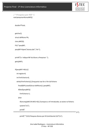 Projecto Final - 1º Ano Licenciatura Informática
/ * Pesquisa por NIF */
void pesquisarAlunosNIF(){
double PTotal;
getchar();
struct defAluno PA;
char pNIF[9];
FILE *pesqNIF;
pesqNIF=fopen("alunos.dat","rb+");
printf("n Indique NIF do Aluno a Pesquisar: ");
gets(pNIF);
if(pesqNIF!=NULL){
int registo=0;
int FimFicheiro=0;
while(!FimFicheiro){ //enquanto nao for o fim do ficheiro
fread(&PA,sizeof(struct defAluno),1,pesqNIF);
if(feof(pesqNIF)){
FimFicheiro=1;
}else
if(strcmp(pNIF,PA.NIF)!=0){ //compara o nif introduzido, se existe no ficheiro
system("cls");
printf("
************************************************************************ n");
printf(" *ttt Pesquisa Alunos por N Contribuinte:tt*n");
Ana Isabel Rodrigues – Licenciatura Informática
1º Ano – Nº 558
 