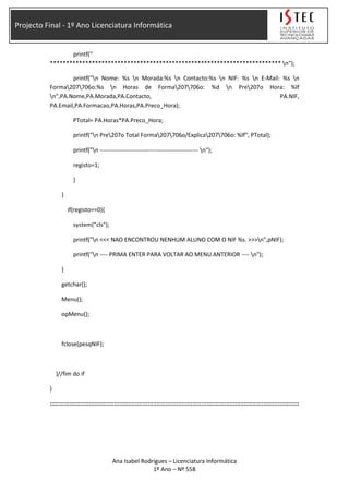Projecto Final - 1º Ano Licenciatura Informática
printf("
************************************************************************ n");
printf("n Nome: %s n Morada:%s n Contacto:%s n NIF: %s n E-Mail: %s n
Forma207706o:%s n Horas de Forma207706o: %d n Pre207o Hora: %lf
n",PA.Nome,PA.Morada,PA.Contacto, PA.NIF,
PA.Email,PA.Formacao,PA.Horas,PA.Preco_Hora);
PTotal= PA.Horas*PA.Preco_Hora;
printf("n Pre207o Total Forma207706o/Explica207706o: %lf", PTotal);
printf("n -------------------------------------------------- n");
registo=1;
}
}
if(registo==0){
system("cls");
printf("n <<< NAO ENCONTROU NENHUM ALUNO COM O NIF %s. >>>n",pNIF);
printf("n ---- PRIMA ENTER PARA VOLTAR AO MENU ANTERIOR ---- n");
}
getchar();
Menu();
opMenu();
fclose(pesqNIF);
}//fim do if
}
::::::::::::::::::::::::::::::::::::::::::::::::::::::::::::::::::::::::::::::::::::::::::::::::::::::::::::::::::::::::::::::::::::::::::::
Ana Isabel Rodrigues – Licenciatura Informática
1º Ano – Nº 558
 