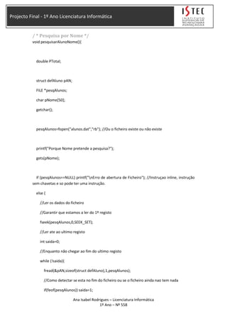 Projecto Final - 1º Ano Licenciatura Informática
/ * Pesquisa por Nome */
void pesquisarAlunoNome(){
double PTotal;
struct defAluno pAN;
FILE *pesqAlunos;
char pNome[50];
getchar();
pesqAlunos=fopen("alunos.dat","rb"); //Ou o ficheiro existe ou não existe
printf("Porque Nome pretende a pesquisa?");
gets(pNome);
if (pesqAlunos==NULL) printf("nErro de abertura de Ficheiro"); //Instruçao inline, instrução
sem chavetas e so pode ter uma instrução.
else {
//Ler os dados do ficheiro
//Garantir que estamos a ler do 1º registo
fseek(pesqAlunos,0,SEEK_SET);
//Ler ate ao ultimo registo
int saida=0;
//Enquanto não chegar ao fim do ultimo registo
while (!saida){
fread(&pAN,sizeof(struct defAluno),1,pesqAlunos);
//Como detectar se esta no fim do ficheiro ou se o ficheiro ainda nao tem nada
if(feof(pesqAlunos)) saida=1;
Ana Isabel Rodrigues – Licenciatura Informática
1º Ano – Nº 558
 