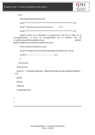 Projecto Final - 1º Ano Licenciatura Informática
else {
if(strcmp(pAN.Nome,pNome)==0){
printf(" ****************************************************** n");
printf(" *tPesquisa Alunos por Nome Aluno:t *n");
printf(" ****************************************************** n");
printf("n Nome: %s n Morada:%s n Contacto:%s n NIF: %s n E-Mail: %s n
Forma207706o:%s n Horas de Forma207706o: %d n Pre207o Hora: %lf
n",pAN.Nome,pAN.Morada,pAN.Contacto, pAN.NIF,
pAN.Email,pAN.Formacao,pAN.Horas,pAN.Preco_Hora);
PTotal= pAN.Horas*pAN.Preco_Hora;
printf("n Pre207o Total Forma207706o/Explica207706o: %lf", PTotal);
printf("n -------------------------------------------------- n");
}
}//Fim do else
}//Fim do Listar
printf("n ---- LISTAGEM CONCLUIDA - PRIMA ENTER PARA VOLTAR AO MENU PRINCIPAL --
-- n");
getch();
Menu();
opMenu();
fclose(pesqAlunos);
}
}
::::::::::::::::::::::::::::::::::::::::::::::::::::::::::::::::::::::::::::::::::::::::::::::::::::::::::::::::::::::::::::::::::::::::::::
Ana Isabel Rodrigues – Licenciatura Informática
1º Ano – Nº 558
 