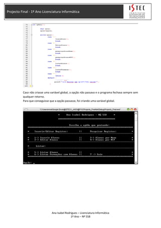Projecto Final - 1º Ano Licenciatura Informática
Caso não criasse uma variável global, a opção não passava e o programa fechava sempre sem
qualquer retorno.
Para que conseguisse que a opção passasse, foi criando uma variável global.
Ana Isabel Rodrigues – Licenciatura Informática
1º Ano – Nº 558
 