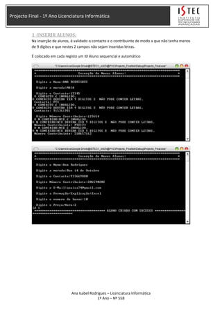 Projecto Final - 1º Ano Licenciatura Informática
1 -INSERIR ALUNOS:
Na inserção de alunos, é validado o contacto e o contribuinte de modo a que não tenha menos
de 9 dígitos e que nestes 2 campos não sejam inseridas letras.
É colocado em cada registo um ID Aluno sequencial e automático
Ana Isabel Rodrigues – Licenciatura Informática
1º Ano – Nº 558
 