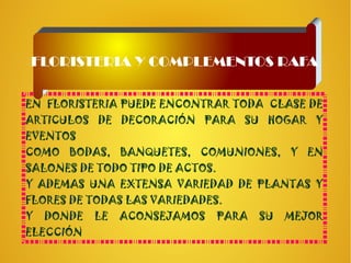 EN FLORISTERIA PUEDE ENCONTRAR TODA CLASE DE
ARTICULOS DE DECORACIÓN PARA SU HOGAR Y
EVENTOS
COMO BODAS, BANQUETES, COMUNIONES, Y EN
SALONES DE TODO TIPO DE ACTOS.
Y ADEMAS UNA EXTENSA VARIEDAD DE PLANTAS Y
FLORES DE TODAS LAS VARIEDADES.
Y DONDE LE ACONSEJAMOS PARA SU MEJOR
ELECCIÓN
FLORISTERIA Y COMPLEMENTOS RAFA
 