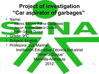 Project of investigation
   “Car aspirator of garbages”
• Name:
  – Andres Estiven Palma Castañeda
  – Jeison Andres García Duque
  – Yahir García Duque
• Grade: 9ºC
• Subject: English
• Profesora: Luz Marina
      Institución Educativa Técnico Industrial
                   “Simona Duque”
                 Marinilla-Antioquia
                        2012
 