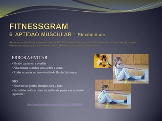 ERROS A EVITAR
• Flexão da perna a avaliar
• Não manter as mãos uma sobre a outra
• Rodar as ancas no movimento de flexão do tronco


OBS:
• Pode mover joelho flectido para o lado
• Permitido colocar mão no joelho da perna em extensão
(ajudante)


            http://www.youtube.com/watch?v=d_NL2Pke4NM
 