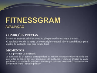 CONDIÇÕES PRÉVIAS
Manter os mesmos critérios de execução para todos os alunos e turmas.
O resultado obtido no teste de composição corporal não é contabilizado para
efeitos de avaliação mas para estudo final.

MOMENTOS
1º e 2º períodos (já definidos)
A avaliação do 3º período corresponderá ao melhor resultado obtido em cada um
dos testes ao longo dos dois momentos de avaliação. Ficará ao critério de cada
professor a repetição de teste(s) às turmas que entender necessário/conveniente no
decurso do “curto” terceiro período.
 