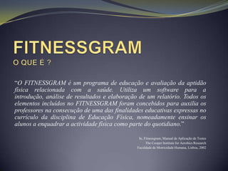 “O FITNESSGRAM é um programa de educação e avaliação da aptidão
física relacionada com a saúde. Utiliza um software para a
introdução, análise de resultados e elaboração de um relatório. Todos os
elementos incluídos no FITNESSGRAM foram concebidos para auxilia os
professores na consecução de uma das finalidades educativas expressas no
currículo da disciplina de Educação Física, nomeadamente ensinar os
alunos a enquadrar a actividade física como parte do quotidiano.”

                                               In, Fitnessgram, Manual de Aplicação de Testes
                                                    The Cooper Institute for Aerobics Research
                                              Faculdade de Motricidade Humana, Lisboa, 2002
 