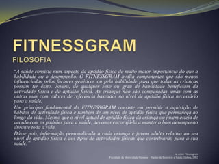 “A saúde consiste num aspecto da aptidão física de muito maior importância do que a
habilidade ou o desempenho. O FITNESSGRAM avalia componentes que são menos
influenciadas pelos factores genéticos ou pela habilidade para que todas as crianças
possam ter êxito. Jovens, de qualquer sexo ou grau de habilidade beneficiam da
actividade física e da aptidão física. As crianças não são comparadas umas com as
outras mas com valores de referência baseados no nível de aptidão física necessário
para a saúde.
Um princípio fundamental do FITNESSGRAM consiste em permitir a aquisição de
hábitos de actividade física e também de um nível de aptidão física que permaneça ao
longo da vida. Mesmo que o nível actual de aptidão física da criança ou jovem esteja de
acordo com os padrões para a saúde, devemos encorajá-la a manter o bom desempenho
durante toda a vida.
Dá-se pois, informação personalizada a cada criança e jovem adulto relativa ao seu
nível de aptidão física e aos tipos de actividades físicas que contribuirão para a sua
saúde.”
                                                                                                    In, sobre Fitnessgram
                                             Faculdade de Motricidade Humana – Núcleo de Exercício e Saúde, Lisboa, 2002
 