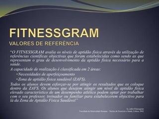 “O FITNESSGRAM avalia os níveis de aptidão física através da utilização de
referências científicas objectivas que foram estabelecidas como sendo as que
representam o grau de desenvolvimento da aptidão física necessário para a
saúde.
A capacidade de realização é classificada em 2 áreas:
    • Necessidades de aperfeiçoamento
    • Zona de aptidão física saudável (ZAFS).
Todos os alunos devem esforçar-se por atingir os resultados que os coloque
dentro da ZAFS. Os alunos que desejem atingir um nível de aptidão física
elevado característico de um desempenho atlético podem optar por trabalhar
com o seu professor, treinador ou familiar para estabelecerem objectivo para
lá da Zona de Aptidão Física Saudável”
                                                                                              In, sobre Fitnessgram
                                       Faculdade de Motricidade Humana – Núcleo de Exercício e Saúde, Lisboa, 2002
 