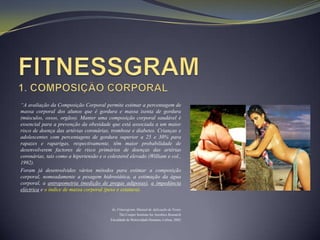 “A avaliação da Composição Corporal permite estimar a percentagem de
massa corporal dos alunos que é gordura e massa isenta de gordura
(músculos, ossos, orgãos). Manter uma composição corporal saudável é
essencial para a prevenção da obesidade que está associada a um maior
risco de doença das artérias coronárias, trombose e diabetes. Crianças e
adolescentes com percentagens de gordura superior a 25 e 30% para
rapazes e raparigas, respectivamente, têm maior probabilidade de
desenvolverem factores de risco primários de doenças das artérias
coronárias, tais como a hipertensão e o colesterol elevado (William e col.,
1992).
Foram já desenvolvidos vários métodos para estimar a composição
corporal, nomeadamente a pesagem hidrostática, a estimação da água
corporal, a antropometria (medição de pregas adiposas), a impedância
eléctrica e o índice de massa corporal (peso e estatura).


                                           In, Fitnessgram, Manual de Aplicação de Testes
                                                The Cooper Institute for Aerobics Research
                                          Faculdade de Motricidade Humana, Lisboa, 2002
 