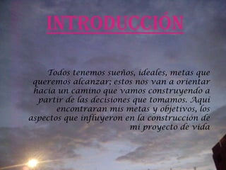 Introducción Todos tenemos sueños, ideales, metas que queremos alcanzar; estos nos van a orientar hacia un camino que vamos construyendo a partir de las decisiones que tomamos. Aquí encontraran mis metas y objetivos, los aspectos que influyeron en la construcción de mi proyecto de vida