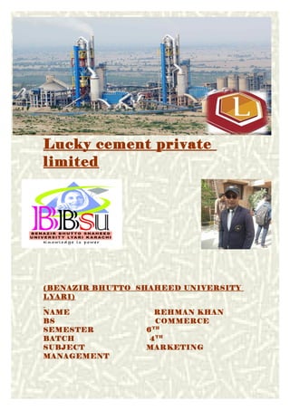 Lucky cement private
limited
(BENAZIR BHUTTO SHAHEED UNIVERSITY
LYARI)
NAME REHMAN KHAN
BS COMMERCE
SEMESTER 6TH
BATCH 4TH
SUBJECT MARKETING
MANAGEMENT
1
 