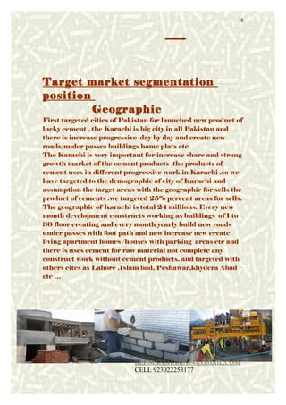 Target market segmentation
position
Geographic
First targeted cities of Pakistan for launched new product of
lucky cement . the Karachi is big city in all Pakistan and
there is increase progressive day by day and create new
roads/under passes buildings home plats etc.
The Karachi is very important for increase share and strong
growth market of the cement products .the products of
cement uses in different progressive work in Karachi .so we
have targeted to the demographic of city of Karachi and
assumption the target areas with the geographic for sells the
product of cements .we targeted 25% percent areas for sells.
The geographic of Karachi is total 24 millions. Every new
month development constructs working as buildings of 1 to
30 floor creating and every month yearly build new roads
under passes with foot path and new increase new create
living apartment homes /houses with parking areas etc and
there is uses cement for raw material not complete any
construct work without cement products. and targeted with
others cites as Lahore .Islam bad, Peshawar,khydera Abad
etc …
8
REHMANSHAMA54@GMAIL.COM
CELL 923022253177
 