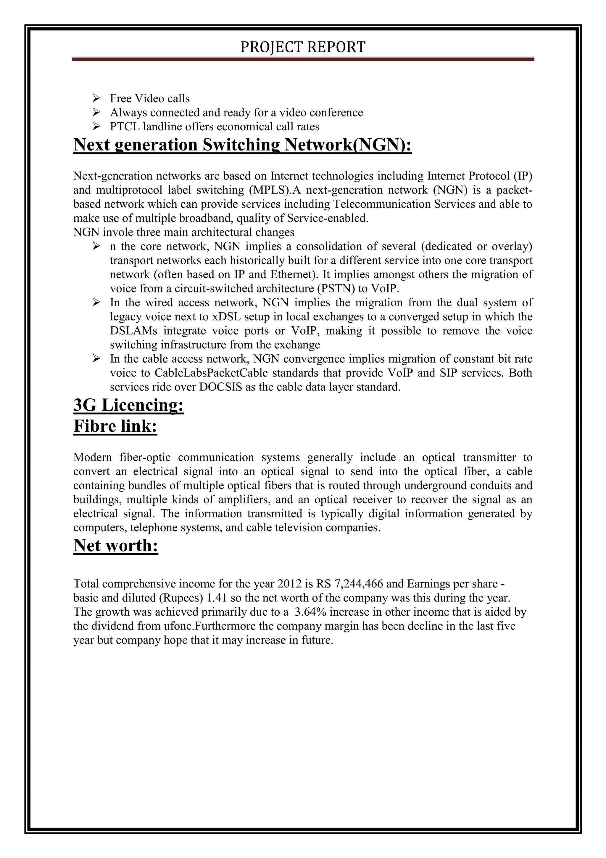 PROJECT REPORT
 Free Video calls
 Always connected and ready for a video conference
 PTCL landline offers economical call rates
Next generation Switching Network(NGN):
Next-generation networks are based on Internet technologies including Internet Protocol (IP)
and multiprotocol label switching (MPLS).A next-generation network (NGN) is a packet-
based network which can provide services including Telecommunication Services and able to
make use of multiple broadband, quality of Service-enabled.
NGN invole three main architectural changes
 n the core network, NGN implies a consolidation of several (dedicated or overlay)
transport networks each historically built for a different service into one core transport
network (often based on IP and Ethernet). It implies amongst others the migration of
voice from a circuit-switched architecture (PSTN) to VoIP.
 In the wired access network, NGN implies the migration from the dual system of
legacy voice next to xDSL setup in local exchanges to a converged setup in which the
DSLAMs integrate voice ports or VoIP, making it possible to remove the voice
switching infrastructure from the exchange
 In the cable access network, NGN convergence implies migration of constant bit rate
voice to CableLabsPacketCable standards that provide VoIP and SIP services. Both
services ride over DOCSIS as the cable data layer standard.
3G Licencing:
Fibre link:
Modern fiber-optic communication systems generally include an optical transmitter to
convert an electrical signal into an optical signal to send into the optical fiber, a cable
containing bundles of multiple optical fibers that is routed through underground conduits and
buildings, multiple kinds of amplifiers, and an optical receiver to recover the signal as an
electrical signal. The information transmitted is typically digital information generated by
computers, telephone systems, and cable television companies.
Net worth:
Total comprehensive income for the year 2012 is RS 7,244,466 and Earnings per share -
basic and diluted (Rupees) 1.41 so the net worth of the company was this during the year.
The growth was achieved primarily due to a 3.64% increase in other income that is aided by
the dividend from ufone.Furthermore the company margin has been decline in the last five
year but company hope that it may increase in future.
 
