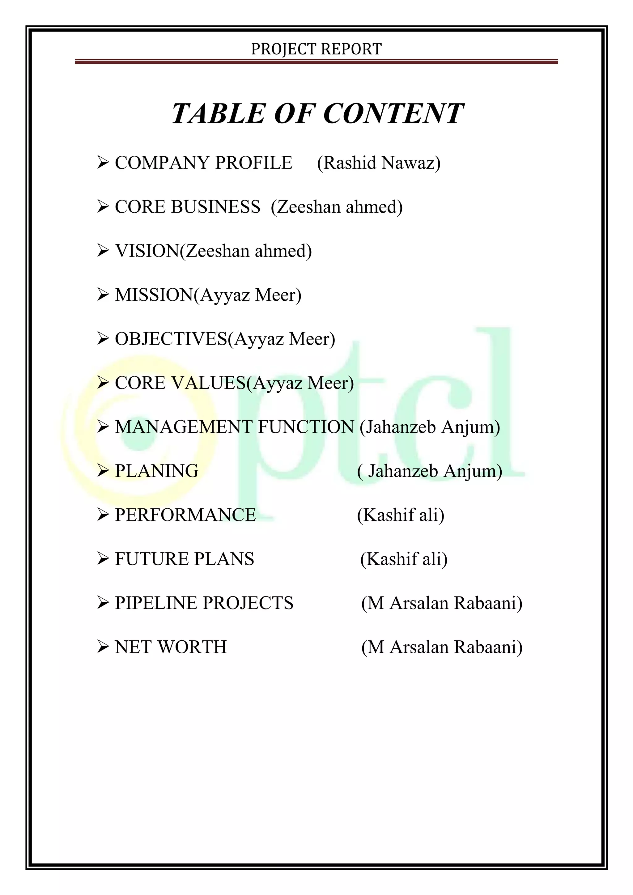 PROJECT REPORT
TABLE OF CONTENT
 COMPANY PROFILE (Rashid Nawaz)
 CORE BUSINESS (Zeeshan ahmed)
 VISION(Zeeshan ahmed)
 MISSION(Ayyaz Meer)
 OBJECTIVES(Ayyaz Meer)
 CORE VALUES(Ayyaz Meer)
 MANAGEMENT FUNCTION (Jahanzeb Anjum)
 PLANING ( Jahanzeb Anjum)
 PERFORMANCE (Kashif ali)
 FUTURE PLANS (Kashif ali)
 PIPELINE PROJECTS (M Arsalan Rabaani)
 NET WORTH (M Arsalan Rabaani)
 