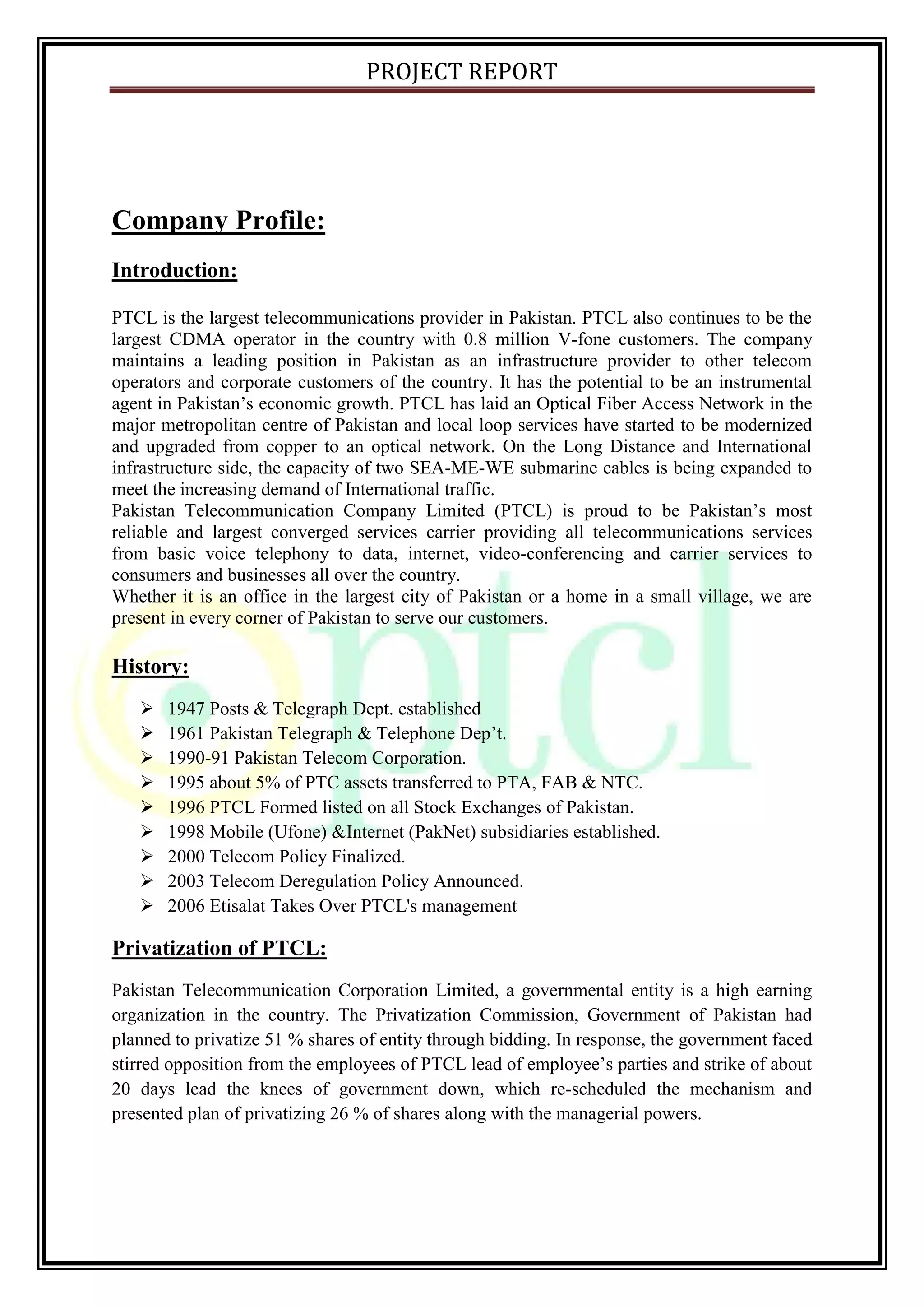 PROJECT REPORT
Company Profile:
Introduction:
PTCL is the largest telecommunications provider in Pakistan. PTCL also continues to be the
largest CDMA operator in the country with 0.8 million V-fone customers. The company
maintains a leading position in Pakistan as an infrastructure provider to other telecom
operators and corporate customers of the country. It has the potential to be an instrumental
agent in Pakistan’s economic growth. PTCL has laid an Optical Fiber Access Network in the
major metropolitan centre of Pakistan and local loop services have started to be modernized
and upgraded from copper to an optical network. On the Long Distance and International
infrastructure side, the capacity of two SEA-ME-WE submarine cables is being expanded to
meet the increasing demand of International traffic.
Pakistan Telecommunication Company Limited (PTCL) is proud to be Pakistan’s most
reliable and largest converged services carrier providing all telecommunications services
from basic voice telephony to data, internet, video-conferencing and carrier services to
consumers and businesses all over the country.
Whether it is an office in the largest city of Pakistan or a home in a small village, we are
present in every corner of Pakistan to serve our customers.
History:
 1947 Posts & Telegraph Dept. established
 1961 Pakistan Telegraph & Telephone Dep’t.
 1990-91 Pakistan Telecom Corporation.
 1995 about 5% of PTC assets transferred to PTA, FAB & NTC.
 1996 PTCL Formed listed on all Stock Exchanges of Pakistan.
 1998 Mobile (Ufone) &Internet (PakNet) subsidiaries established.
 2000 Telecom Policy Finalized.
 2003 Telecom Deregulation Policy Announced.
 2006 Etisalat Takes Over PTCL's management
Privatization of PTCL:
Pakistan Telecommunication Corporation Limited, a governmental entity is a high earning
organization in the country. The Privatization Commission, Government of Pakistan had
planned to privatize 51 % shares of entity through bidding. In response, the government faced
stirred opposition from the employees of PTCL lead of employee’s parties and strike of about
20 days lead the knees of government down, which re-scheduled the mechanism and
presented plan of privatizing 26 % of shares along with the managerial powers.
 