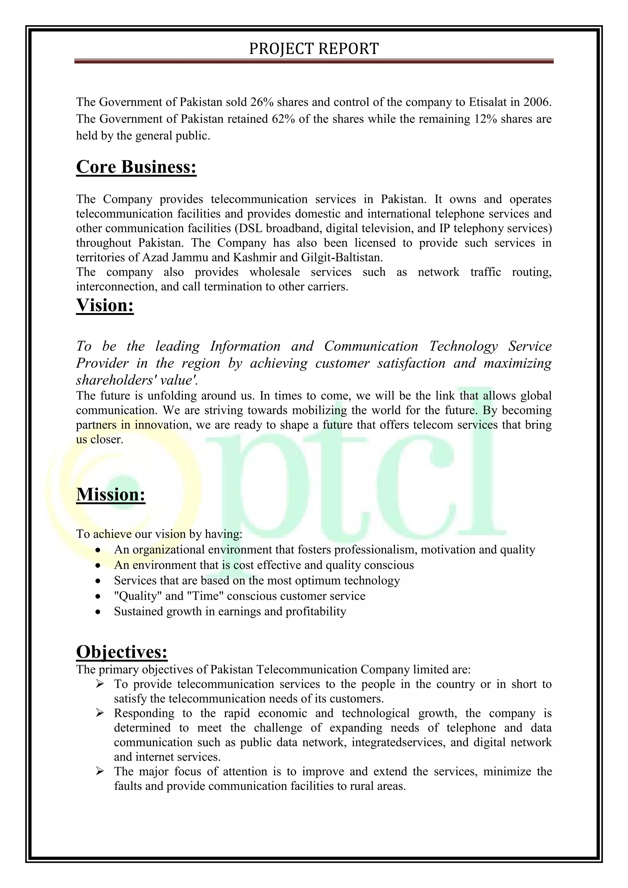 PROJECT REPORT
The Government of Pakistan sold 26% shares and control of the company to Etisalat in 2006.
The Government of Pakistan retained 62% of the shares while the remaining 12% shares are
held by the general public.
Core Business:
The Company provides telecommunication services in Pakistan. It owns and operates
telecommunication facilities and provides domestic and international telephone services and
other communication facilities (DSL broadband, digital television, and IP telephony services)
throughout Pakistan. The Company has also been licensed to provide such services in
territories of Azad Jammu and Kashmir and Gilgit-Baltistan.
The company also provides wholesale services such as network traffic routing,
interconnection, and call termination to other carriers.
Vision:
To be the leading Information and Communication Technology Service
Provider in the region by achieving customer satisfaction and maximizing
shareholders' value'.
The future is unfolding around us. In times to come, we will be the link that allows global
communication. We are striving towards mobilizing the world for the future. By becoming
partners in innovation, we are ready to shape a future that offers telecom services that bring
us closer.
Mission:
To achieve our vision by having:
An organizational environment that fosters professionalism, motivation and quality
An environment that is cost effective and quality conscious
Services that are based on the most optimum technology
"Quality" and "Time" conscious customer service
Sustained growth in earnings and profitability
Objectives:
The primary objectives of Pakistan Telecommunication Company limited are:
 To provide telecommunication services to the people in the country or in short to
satisfy the telecommunication needs of its customers.
 Responding to the rapid economic and technological growth, the company is
determined to meet the challenge of expanding needs of telephone and data
communication such as public data network, integratedservices, and digital network
and internet services.
 The major focus of attention is to improve and extend the services, minimize the
faults and provide communication facilities to rural areas.
 