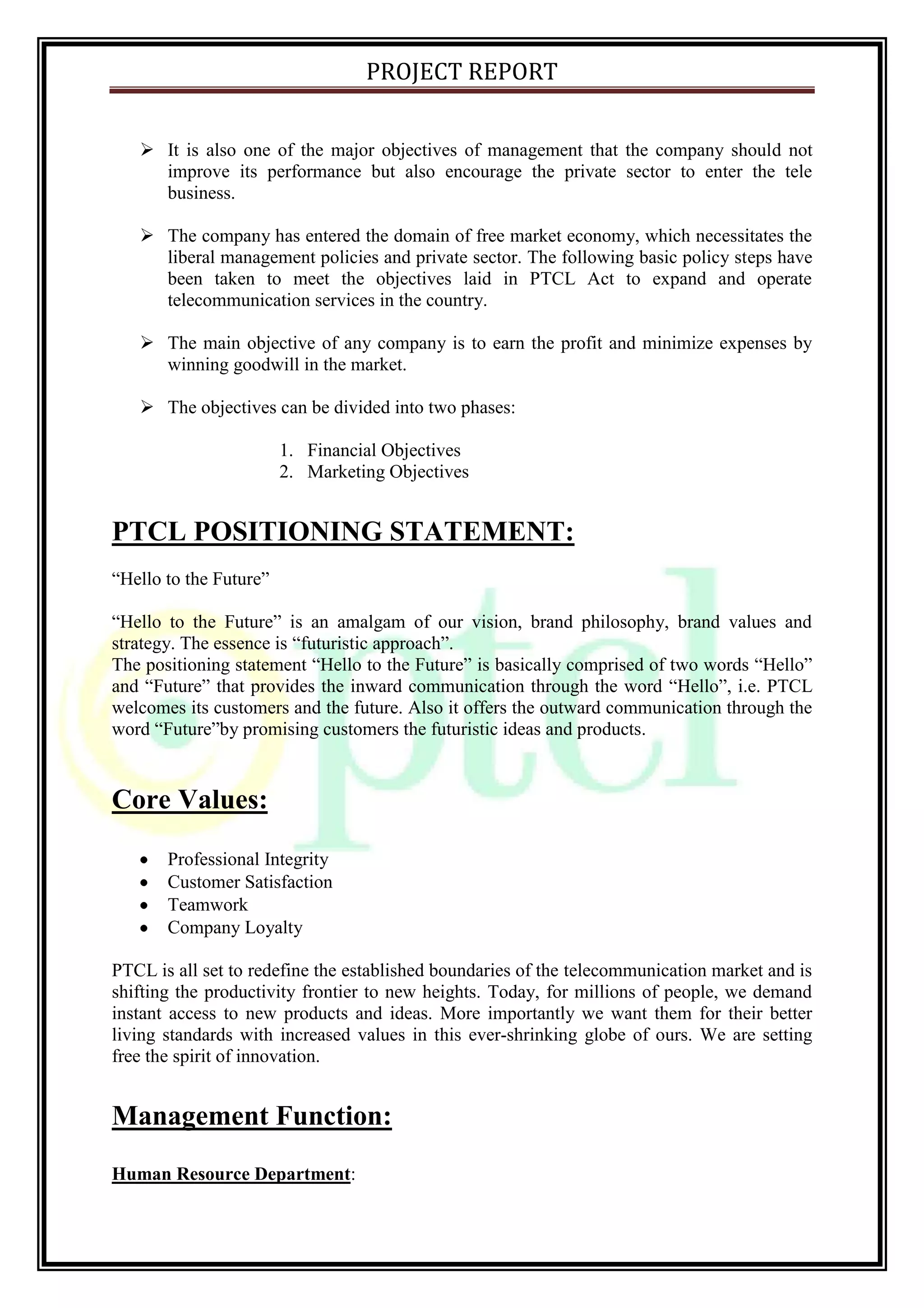 PROJECT REPORT
 It is also one of the major objectives of management that the company should not
improve its performance but also encourage the private sector to enter the tele
business.
 The company has entered the domain of free market economy, which necessitates the
liberal management policies and private sector. The following basic policy steps have
been taken to meet the objectives laid in PTCL Act to expand and operate
telecommunication services in the country.
 The main objective of any company is to earn the profit and minimize expenses by
winning goodwill in the market.
 The objectives can be divided into two phases:
1. Financial Objectives
2. Marketing Objectives
PTCL POSITIONING STATEMENT:
“Hello to the Future”
“Hello to the Future” is an amalgam of our vision, brand philosophy, brand values and
strategy. The essence is “futuristic approach”.
The positioning statement “Hello to the Future” is basically comprised of two words “Hello”
and “Future” that provides the inward communication through the word “Hello”, i.e. PTCL
welcomes its customers and the future. Also it offers the outward communication through the
word “Future”by promising customers the futuristic ideas and products.
Core Values:
Professional Integrity
Customer Satisfaction
Teamwork
Company Loyalty
PTCL is all set to redefine the established boundaries of the telecommunication market and is
shifting the productivity frontier to new heights. Today, for millions of people, we demand
instant access to new products and ideas. More importantly we want them for their better
living standards with increased values in this ever-shrinking globe of ours. We are setting
free the spirit of innovation.
Management Function:
Human Resource Department:
 