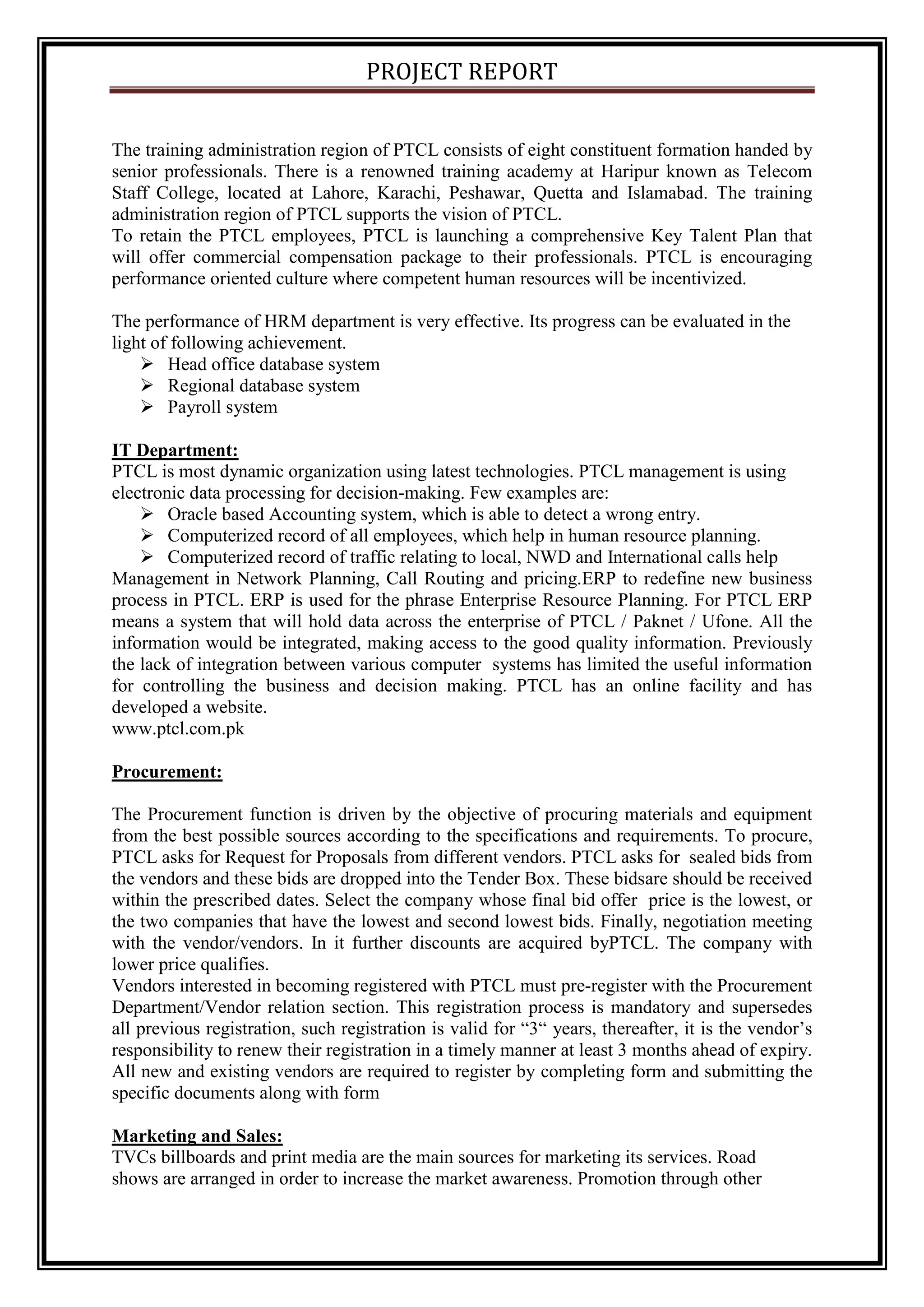 PROJECT REPORT
The training administration region of PTCL consists of eight constituent formation handed by
senior professionals. There is a renowned training academy at Haripur known as Telecom
Staff College, located at Lahore, Karachi, Peshawar, Quetta and Islamabad. The training
administration region of PTCL supports the vision of PTCL.
To retain the PTCL employees, PTCL is launching a comprehensive Key Talent Plan that
will offer commercial compensation package to their professionals. PTCL is encouraging
performance oriented culture where competent human resources will be incentivized.
The performance of HRM department is very effective. Its progress can be evaluated in the
light of following achievement.
 Head office database system
 Regional database system
 Payroll system
IT Department:
PTCL is most dynamic organization using latest technologies. PTCL management is using
electronic data processing for decision-making. Few examples are:
 Oracle based Accounting system, which is able to detect a wrong entry.
 Computerized record of all employees, which help in human resource planning.
 Computerized record of traffic relating to local, NWD and International calls help
Management in Network Planning, Call Routing and pricing.ERP to redefine new business
process in PTCL. ERP is used for the phrase Enterprise Resource Planning. For PTCL ERP
means a system that will hold data across the enterprise of PTCL / Paknet / Ufone. All the
information would be integrated, making access to the good quality information. Previously
the lack of integration between various computer systems has limited the useful information
for controlling the business and decision making. PTCL has an online facility and has
developed a website.
www.ptcl.com.pk
Procurement:
The Procurement function is driven by the objective of procuring materials and equipment
from the best possible sources according to the specifications and requirements. To procure,
PTCL asks for Request for Proposals from different vendors. PTCL asks for sealed bids from
the vendors and these bids are dropped into the Tender Box. These bidsare should be received
within the prescribed dates. Select the company whose final bid offer price is the lowest, or
the two companies that have the lowest and second lowest bids. Finally, negotiation meeting
with the vendor/vendors. In it further discounts are acquired byPTCL. The company with
lower price qualifies.
Vendors interested in becoming registered with PTCL must pre-register with the Procurement
Department/Vendor relation section. This registration process is mandatory and supersedes
all previous registration, such registration is valid for “3“ years, thereafter, it is the vendor’s
responsibility to renew their registration in a timely manner at least 3 months ahead of expiry.
All new and existing vendors are required to register by completing form and submitting the
specific documents along with form
Marketing and Sales:
TVCs billboards and print media are the main sources for marketing its services. Road
shows are arranged in order to increase the market awareness. Promotion through other
 
