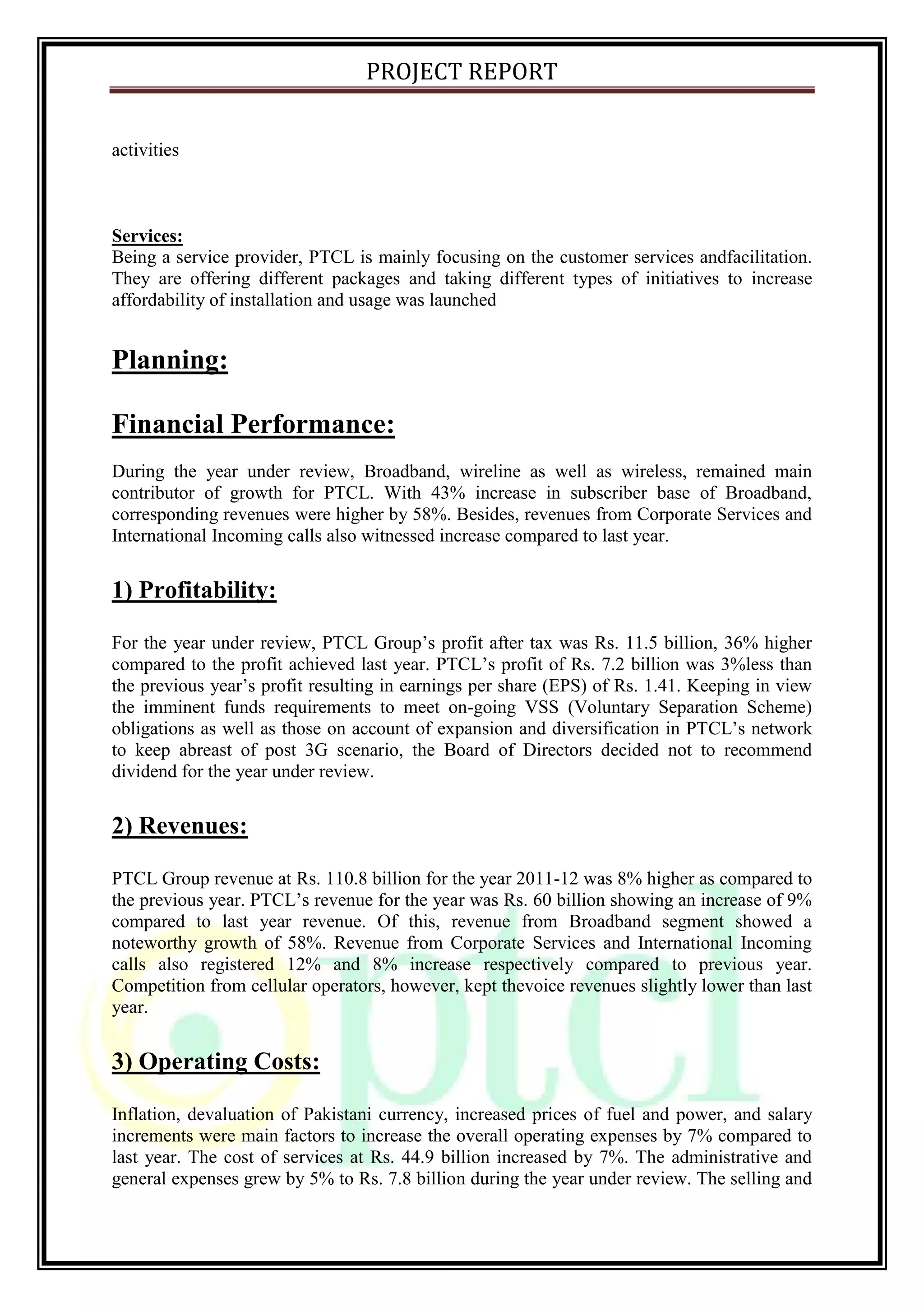 PROJECT REPORT
activities
Services:
Being a service provider, PTCL is mainly focusing on the customer services andfacilitation.
They are offering different packages and taking different types of initiatives to increase
affordability of installation and usage was launched
Planning:
Financial Performance:
During the year under review, Broadband, wireline as well as wireless, remained main
contributor of growth for PTCL. With 43% increase in subscriber base of Broadband,
corresponding revenues were higher by 58%. Besides, revenues from Corporate Services and
International Incoming calls also witnessed increase compared to last year.
1) Profitability:
For the year under review, PTCL Group’s profit after tax was Rs. 11.5 billion, 36% higher
compared to the profit achieved last year. PTCL’s profit of Rs. 7.2 billion was 3%less than
the previous year’s profit resulting in earnings per share (EPS) of Rs. 1.41. Keeping in view
the imminent funds requirements to meet on-going VSS (Voluntary Separation Scheme)
obligations as well as those on account of expansion and diversification in PTCL’s network
to keep abreast of post 3G scenario, the Board of Directors decided not to recommend
dividend for the year under review.
2) Revenues:
PTCL Group revenue at Rs. 110.8 billion for the year 2011-12 was 8% higher as compared to
the previous year. PTCL’s revenue for the year was Rs. 60 billion showing an increase of 9%
compared to last year revenue. Of this, revenue from Broadband segment showed a
noteworthy growth of 58%. Revenue from Corporate Services and International Incoming
calls also registered 12% and 8% increase respectively compared to previous year.
Competition from cellular operators, however, kept thevoice revenues slightly lower than last
year.
3) Operating Costs:
Inflation, devaluation of Pakistani currency, increased prices of fuel and power, and salary
increments were main factors to increase the overall operating expenses by 7% compared to
last year. The cost of services at Rs. 44.9 billion increased by 7%. The administrative and
general expenses grew by 5% to Rs. 7.8 billion during the year under review. The selling and
 