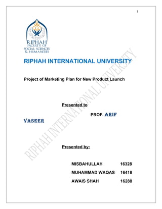 RIPHAH INTERNATIONAL UNIVERSITY
Project of Marketing Plan for New Product Launch
Presented to
PROF. ARIF
VASEER
Presented by:
MISBAHULLAH 16328
MUHAMMAD WAQAS 16418
AWAIS SHAH 16288
1
 