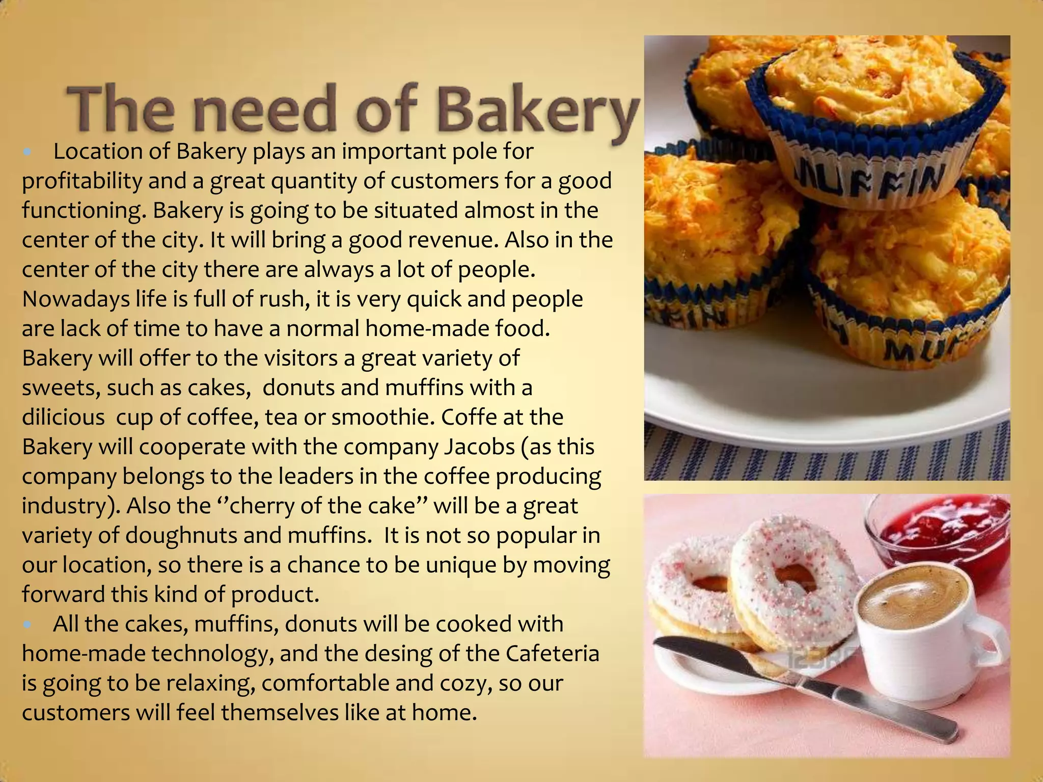    Location of Bakery plays an important pole for
profitability and a great quantity of customers for a good
functioning. Bakery is going to be situated almost in the
center of the city. It will bring a good revenue. Also in the
center of the city there are always a lot of people.
Nowadays life is full of rush, it is very quick and people
are lack of time to have a normal home-made food.
Bakery will offer to the visitors a great variety of sweets,
such as cakes, donuts and muffins with a dilicious cup of
coffee, tea or smoothie. Coffe at the Bakery will
cooperate with the company Jacobs (as this company
belongs to the leaders in the coffee producing industry).
Also the ‘’cherry of the cake’’ will be a great variety of
doughnuts and muffins. It is not so popular in our
location, so there is a chance to be unique by moving
forward this kind of product.
 All the cakes, muffins, donuts will be cooked with
home-made technology, and the desing of the Cafeteria
is going to be relaxing, comfortable and cozy, so our
customers will feel themselves like at home.
 