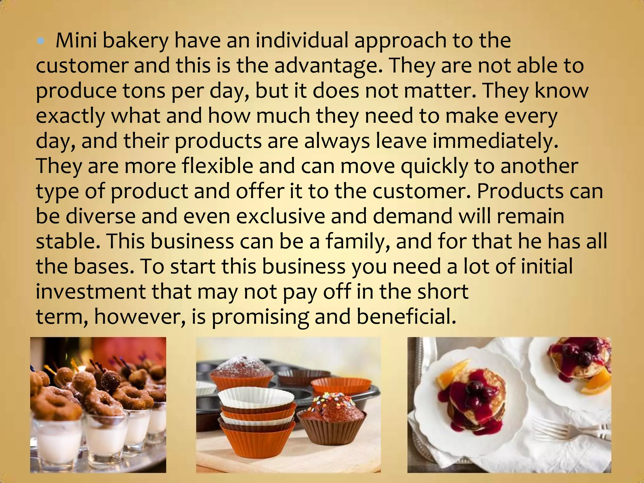  Mini bakery have an individual approach to the
customer and this is the advantage. They are not able to
produce tons per day, but it does not matter. They know
exactly what and how much they need to make every day,
and their products are always leave immediately. They are
more flexible and can move quickly to another type of
product and offer it to the customer. Products can be
diverse and even exclusive and demand will remain stable.
This business can be a family, and for that he has all the
bases. To start this business you need a lot of initial
investment that may not pay off in the short term,
however, is promising and beneficial.
 