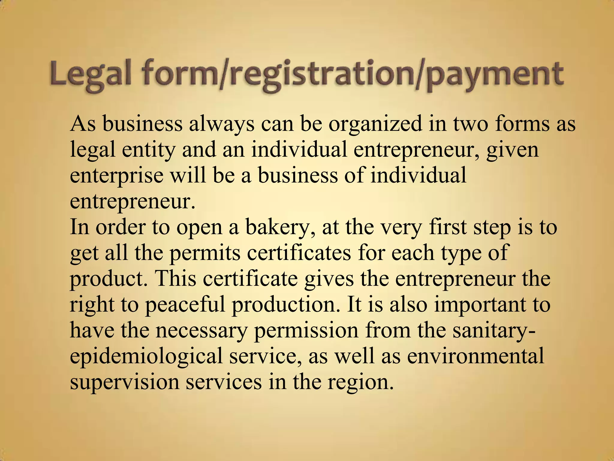 As business always can be organized in two forms as
legal entity and an individual entrepreneur, given
enterprise will be a business of individual
entrepreneur.
In order to open a bakery, at the very first step is to
get all the permits certificates for each type of
product. This certificate gives the entrepreneur the
right to peaceful production. It is also important to
have the necessary permission from the sanitary-
epidemiological service, as well as environmental
supervision services in the region.
 