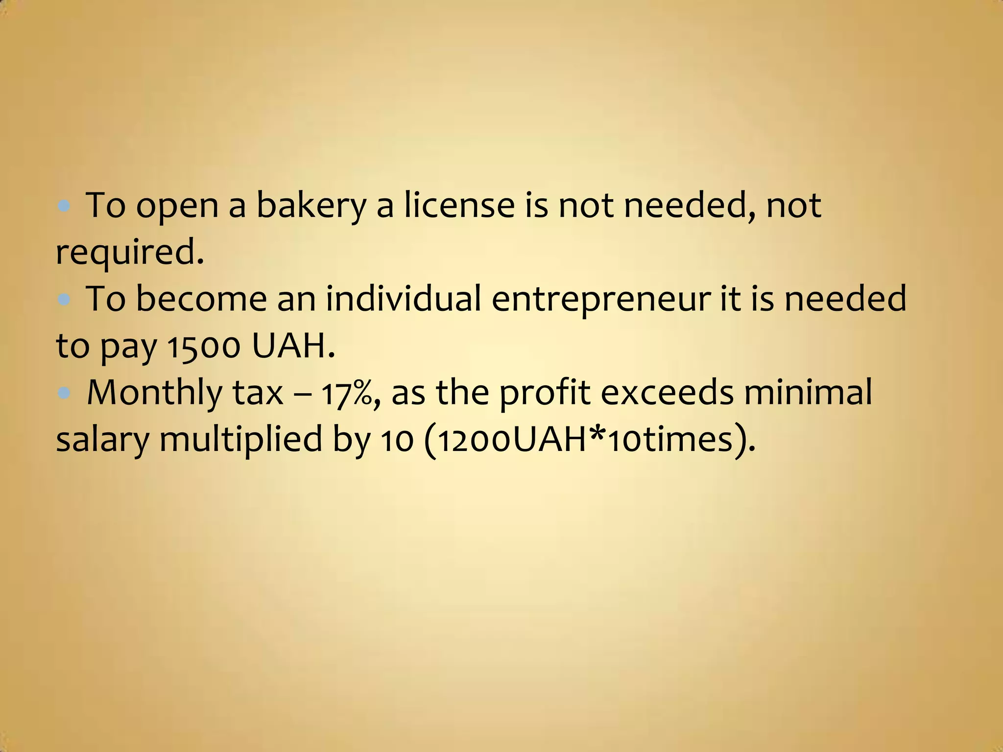  To open a bakery a license is not needed, not
required.
 To become an individual entrepreneur it is needed
to pay 1500 UAH.
 Monthly tax – 17%, as the profit exceeds minimal
salary multiplied by 10 (1200UAH*10times).
 