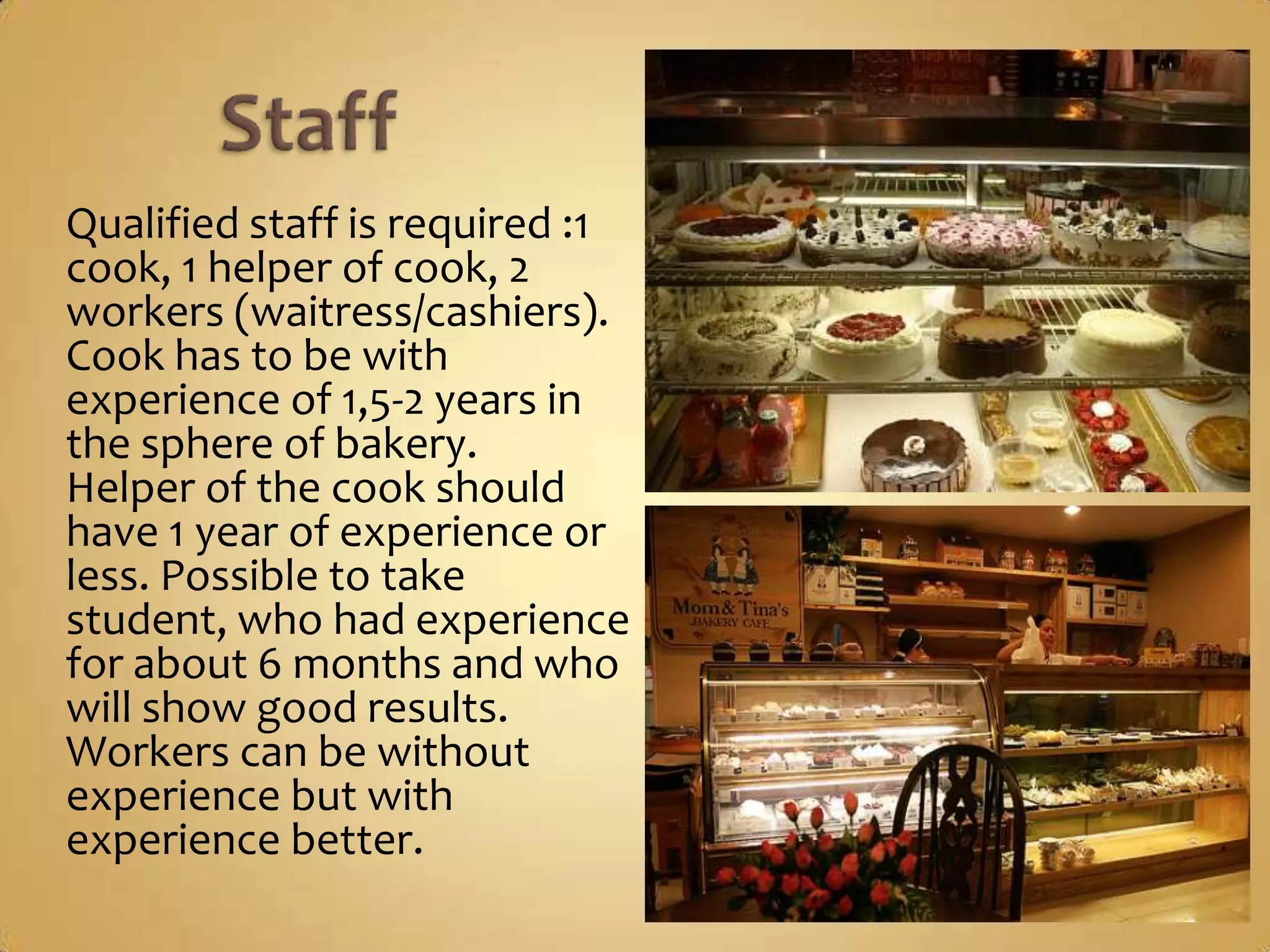 Qualified staff is required :1
cook, 1 helper of cook, 2
workers (waitress/cashiers).
Cook has to be with
experience of 1,5-2 years in
the sphere of bakery.
Helper of the cook should
have 1 year of experience or
less. Possible to take student,
who had experience for
about 6 months and who will
show good results.
Workers can be without
experience but with
experience better.
 
