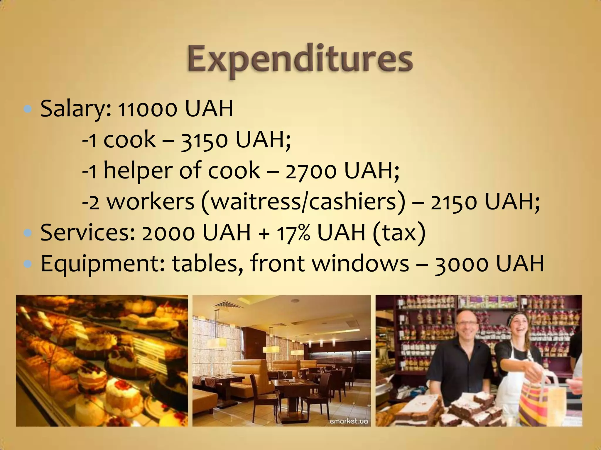  Salary: 11000 UAH
      -1 cook – 3150 UAH;
      -1 helper of cook – 2700 UAH;
      -2 workers (waitress/cashiers) – 2150 UAH;
 Services: 2000 UAH + 17% UAH (tax)
 Equipment: tables, front windows – 3000 UAH
 