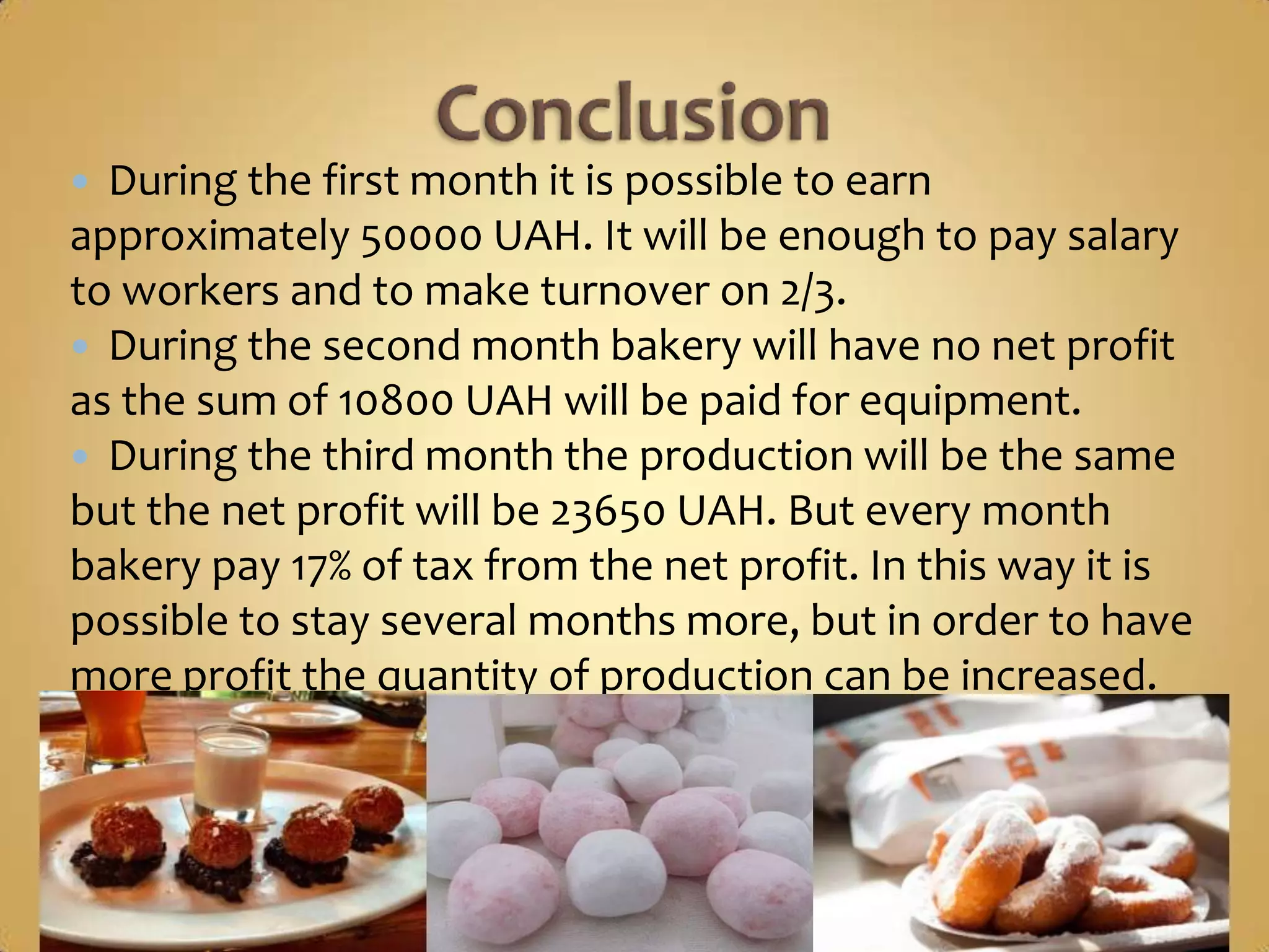  During the first month it is possible to earn
approximately 50000 UAH. It will be enough to pay salary
to workers and to make turnover on 2/3.
 During the second month bakery will have no net profit
as the sum of 10800 UAH will be paid for equipment.
 During the third month the production will be the same
but the net profit will be 23650 UAH. But every month
bakery pay 17% of tax from the net profit. In this way it is
possible to stay several months more, but in order to have
more profit the quantity of production can be increased.
 