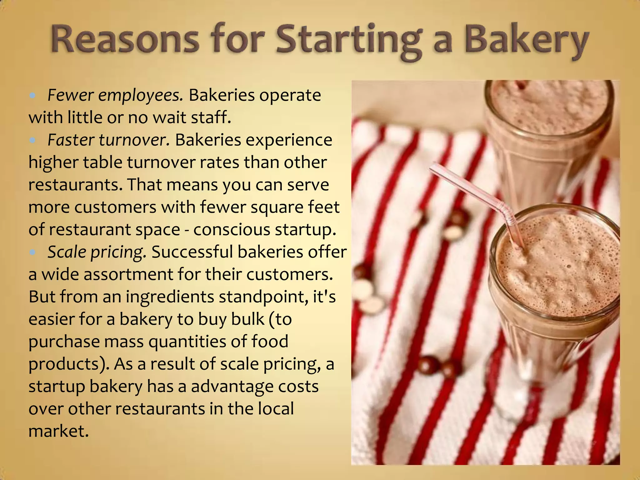   Fewer employees. Bakeries operate
with little or no wait staff.
 Faster turnover. Bakeries experience
higher table turnover rates than other
restaurants. That means you can serve
more customers with fewer square feet
of restaurant space - conscious startup.
 Scale pricing. Successful bakeries offer
a wide assortment for their customers.
But from an ingredients standpoint, it's
easier for a bakery to buy bulk (to
purchase mass quantities of food
products). As a result of scale pricing, a
startup bakery has a advantage costs
over other restaurants in the local
market.
 