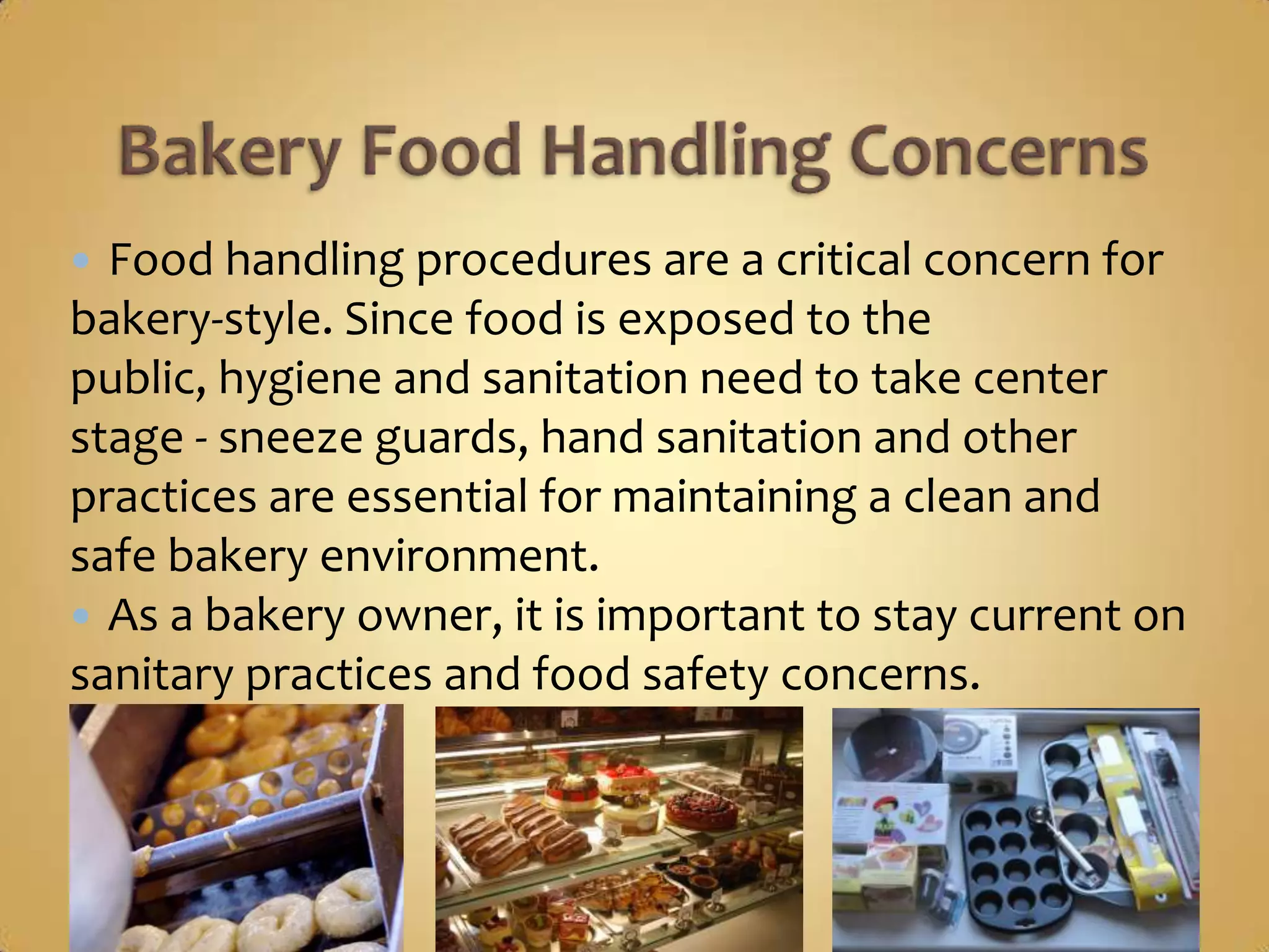  Food handling procedures are a critical concern for
bakery-style. Since food is exposed to the public,
hygiene and sanitation need to take center stage -
sneeze guards, hand sanitation and other practices
are essential for maintaining a clean and safe bakery
environment.
 As a bakery owner, it is important to stay current on
sanitary practices and food safety concerns.
 