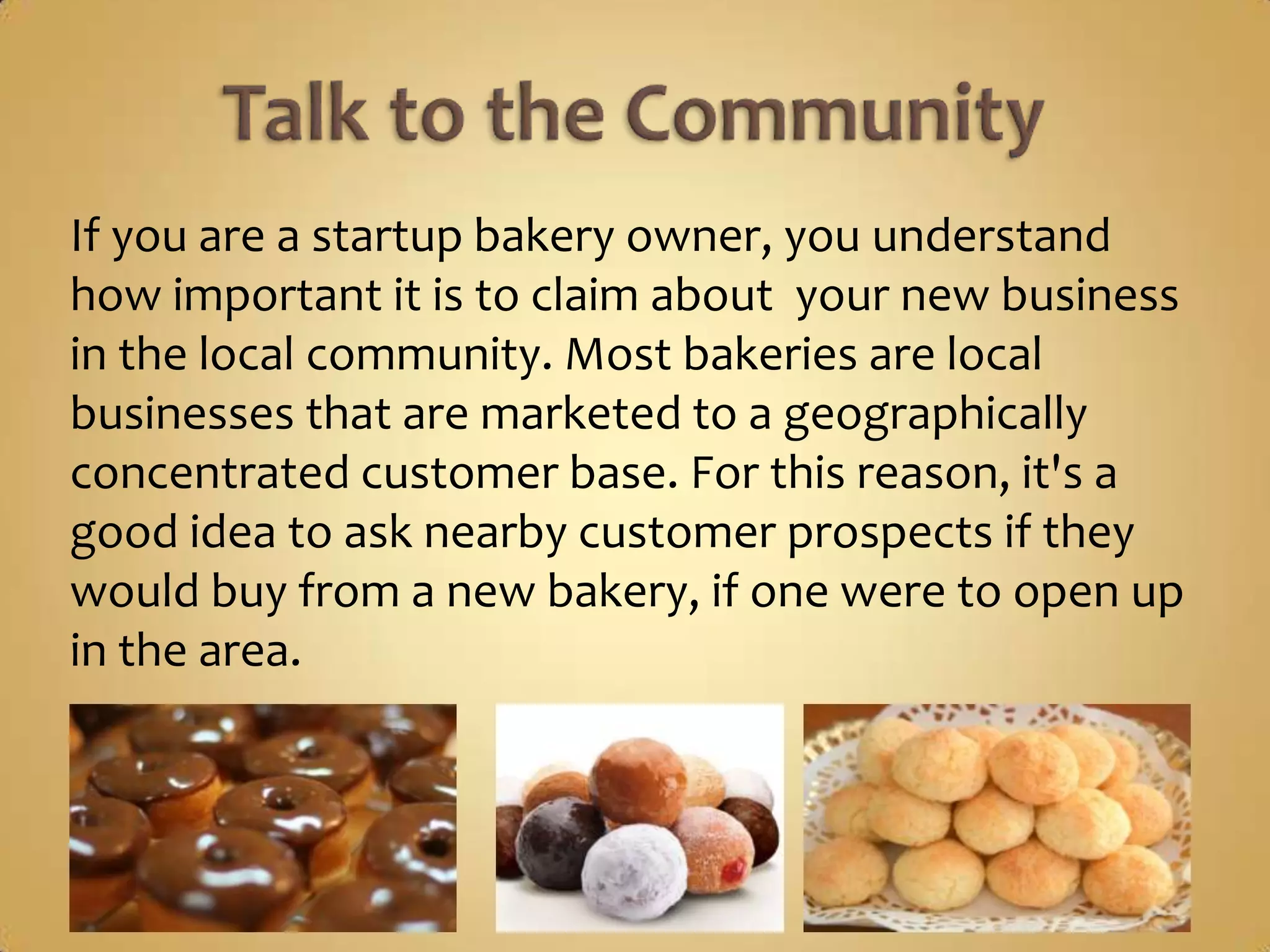 If you are a startup bakery owner, you understand
how important it is to claim about your new business
in the local community. Most bakeries are local
businesses that are marketed to a geographically
concentrated customer base. For this reason, it's a
good idea to ask nearby customer prospects if they
would buy from a new bakery, if one were to open up
in the area.
 