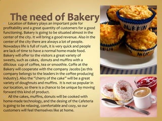    Location of Bakery plays an important pole for
profitability and a great quantity of customers for a good
functioning. Bakery is going to be situated almost in the
center of the city. It will bring a good revenue. Also in the
center of the city there are always a lot of people.
Nowadays life is full of rush, it is very quick and people
are lack of time to have a normal home-made food.
Bakery will offer to the visitors a great variety of sweets,
such as cakes, donuts and muffins with a dilicious cup of
coffee, tea or smoothie. Coffe at the Bakery will
cooperate with the company Jacobs (as this company
belongs to the leaders in the coffee producing industry).
Also the ‘’cherry of the cake’’ will be a great variety of
doughnuts and muffins. It is not so popular in our
location, so there is a chance to be unique by moving
forward this kind of product.
 All the cakes, muffins, donuts will be cooked with
home-made technology, and the desing of the Cafeteria
is going to be relaxing, comfortable and cozy, so our
customers will feel themselves like at home.
 